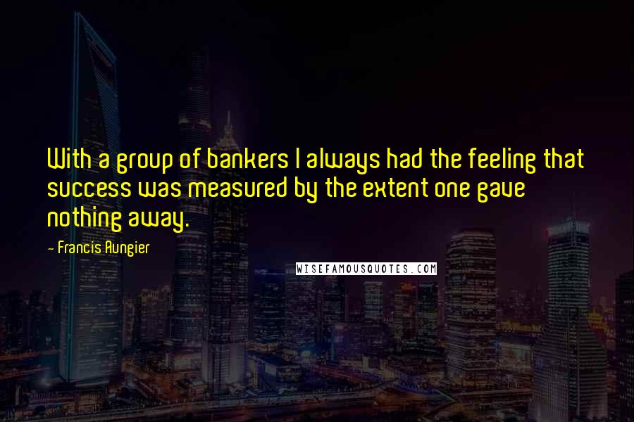 Francis Aungier quotes: With a group of bankers I always had the feeling that success was measured by the extent one gave nothing away. Francis Aungier quotes: With a group of bankers I always had the feeling that success was measured by the extent one gave nothing away.