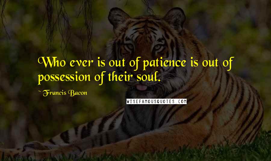 Francis Bacon quotes: Who ever is out of patience is out of possession of their soul.