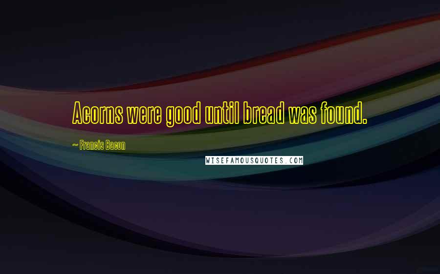 Francis Bacon quotes: Acorns were good until bread was found.