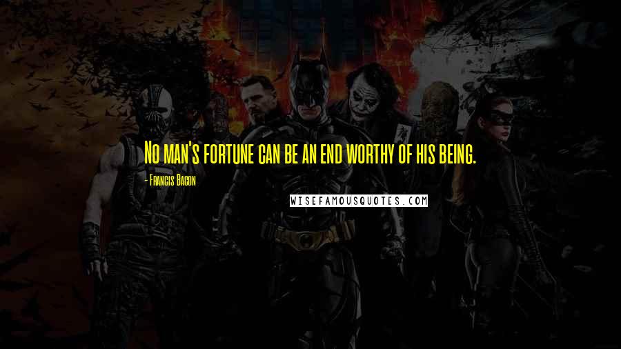 Francis Bacon quotes: No man's fortune can be an end worthy of his being.