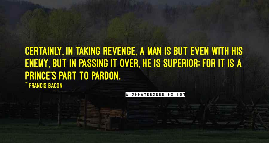 Francis Bacon quotes: Certainly, in taking revenge, a man is but even with his enemy, but in passing it over, he is superior; for it is a prince's part to pardon.