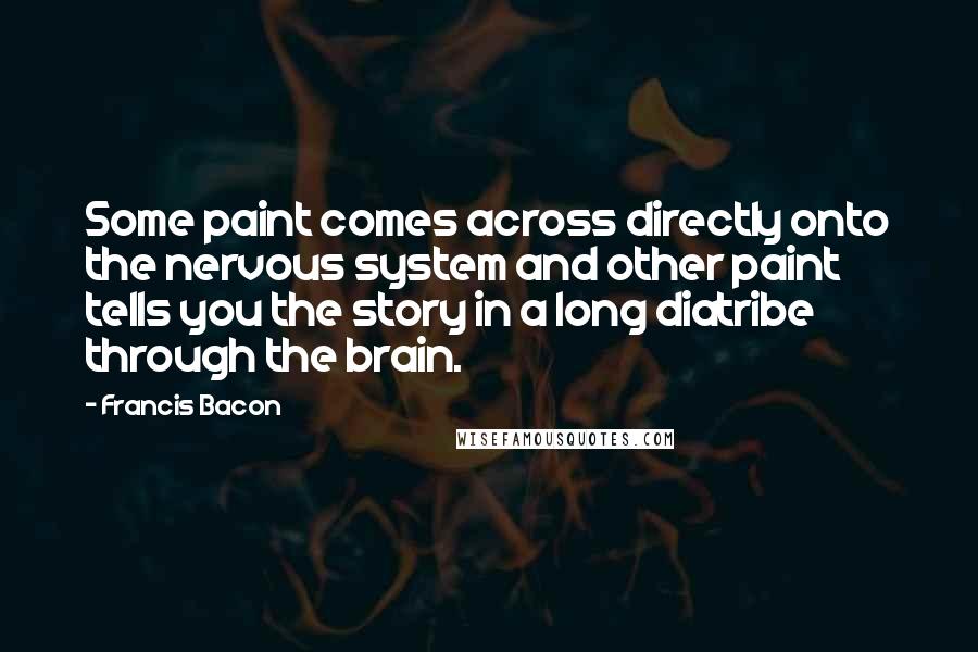 Francis Bacon quotes: Some paint comes across directly onto the nervous system and other paint tells you the story in a long diatribe through the brain.