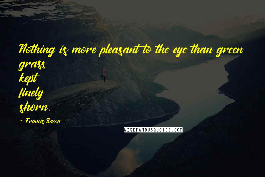 Francis Bacon quotes: Nothing is more pleasant to the eye than green grass kept finely shorn.