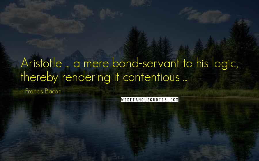 Francis Bacon quotes: Aristotle ... a mere bond-servant to his logic, thereby rendering it contentious ...