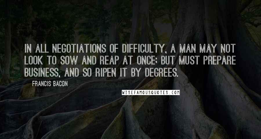 Francis Bacon quotes: In all negotiations of difficulty, a man may not look to sow and reap at once; but must prepare business, and so ripen it by degrees.