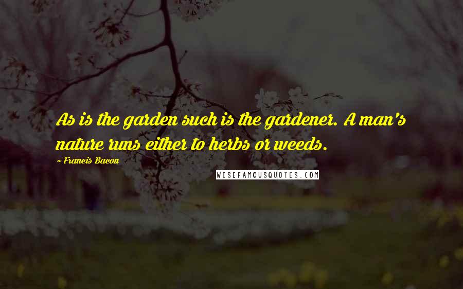 Francis Bacon quotes: As is the garden such is the gardener. A man's nature runs either to herbs or weeds.