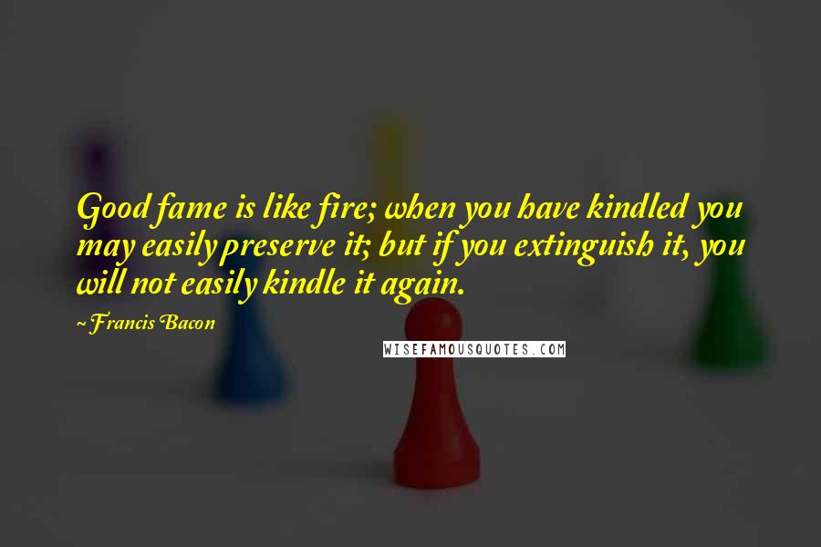 Francis Bacon quotes: Good fame is like fire; when you have kindled you may easily preserve it; but if you extinguish it, you will not easily kindle it again.