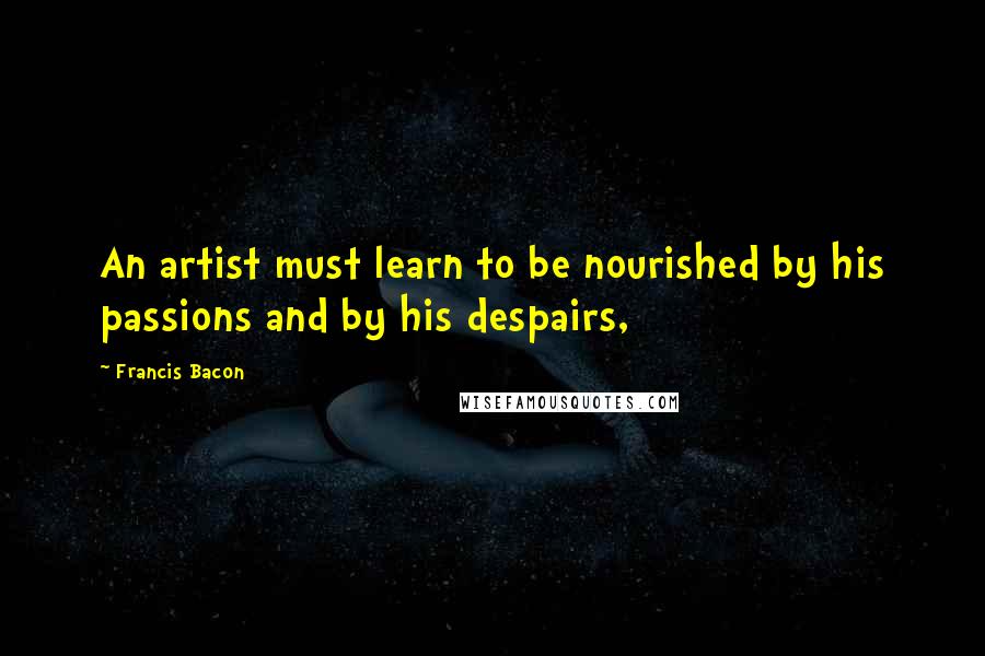 Francis Bacon quotes: An artist must learn to be nourished by his passions and by his despairs,
