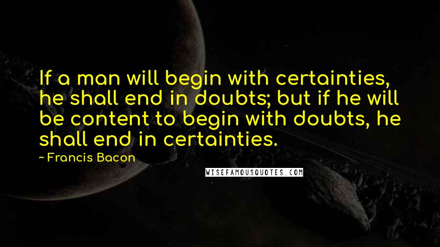 Francis Bacon quotes: If a man will begin with certainties, he shall end in doubts; but if he will be content to begin with doubts, he shall end in certainties.