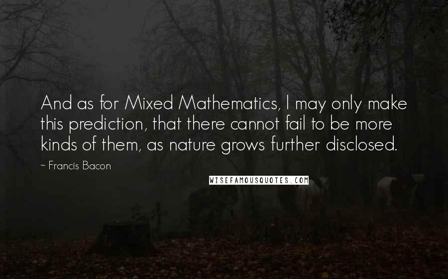 Francis Bacon quotes: And as for Mixed Mathematics, I may only make this prediction, that there cannot fail to be more kinds of them, as nature grows further disclosed.