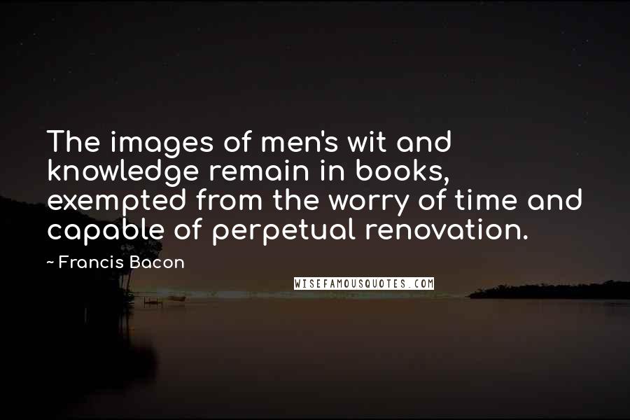 Francis Bacon quotes: The images of men's wit and knowledge remain in books, exempted from the worry of time and capable of perpetual renovation.