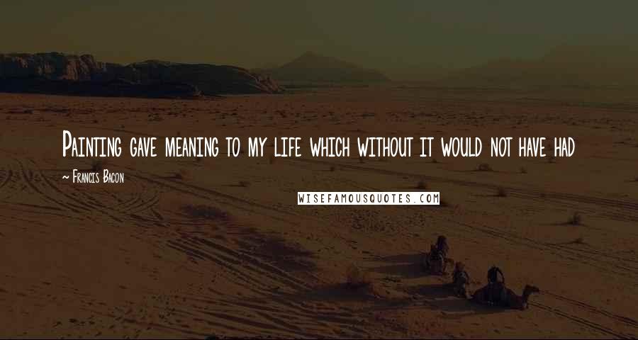 Francis Bacon quotes: Painting gave meaning to my life which without it would not have had