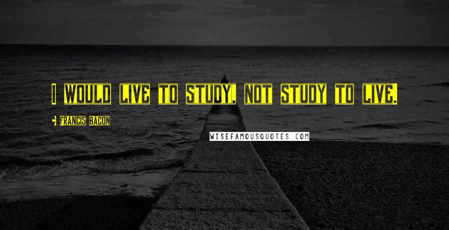 Francis Bacon quotes: I would live to study, not study to live.