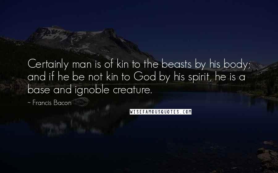 Francis Bacon quotes: Certainly man is of kin to the beasts by his body; and if he be not kin to God by his spirit, he is a base and ignoble creature.
