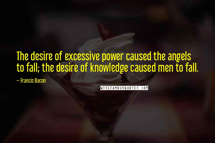 Francis Bacon quotes: The desire of excessive power caused the angels to fall; the desire of knowledge caused men to fall.