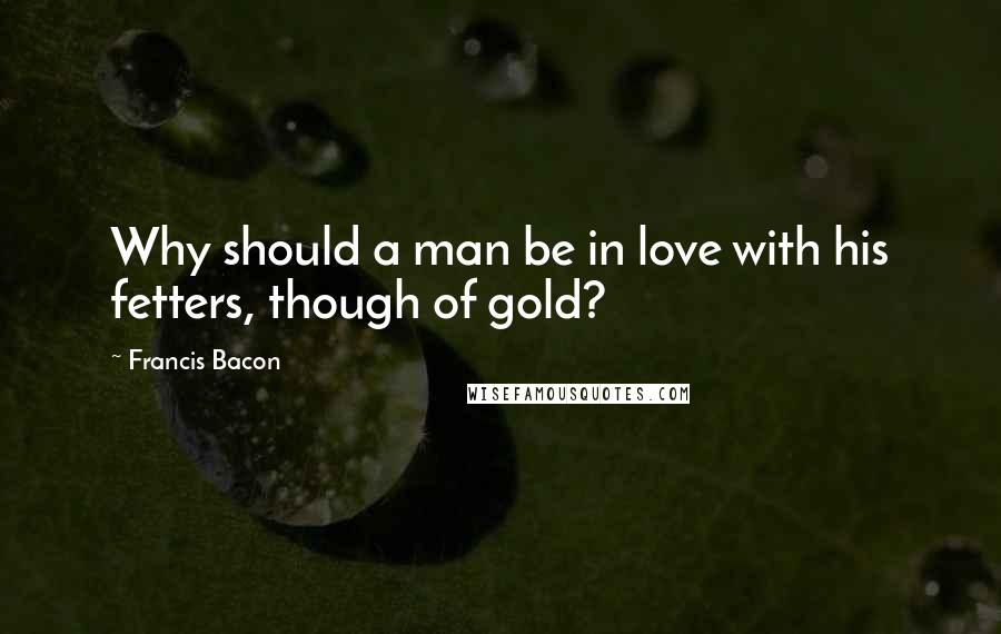 Francis Bacon quotes: Why should a man be in love with his fetters, though of gold?