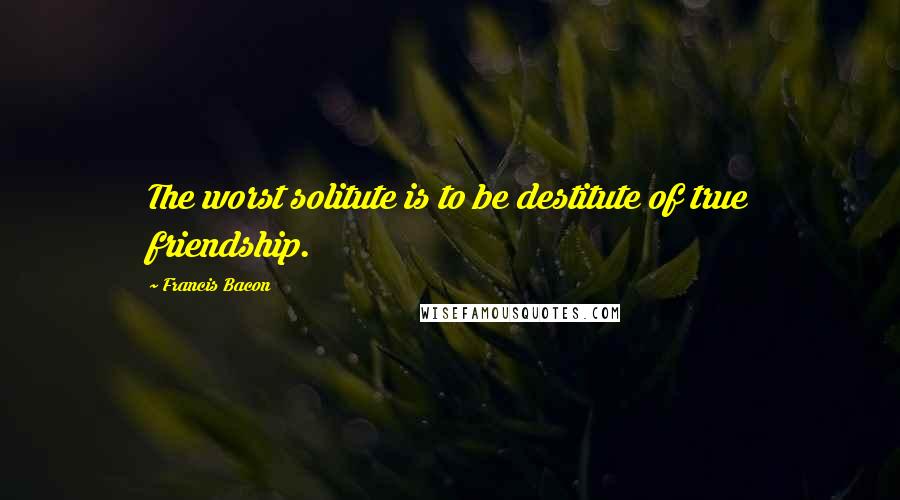 Francis Bacon quotes: The worst solitute is to be destitute of true friendship.