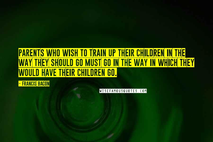 Francis Bacon quotes: Parents who wish to train up their children in the way they should go must go in the way in which they would have their children go.