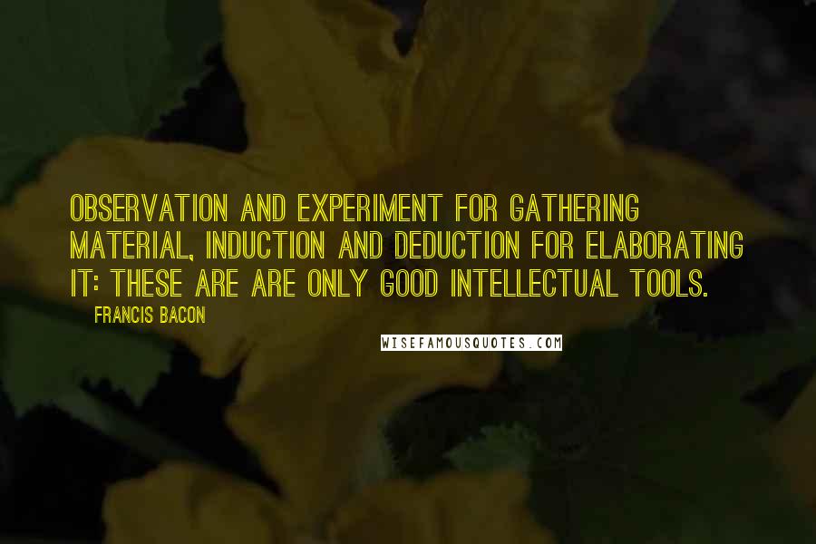 Francis Bacon quotes: Observation and experiment for gathering material, induction and deduction for elaborating it: these are are only good intellectual tools.