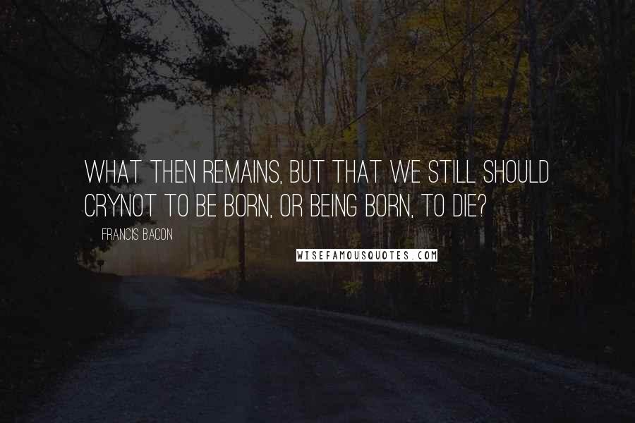 Francis Bacon quotes: What then remains, but that we still should cryNot to be born, or being born, to die?