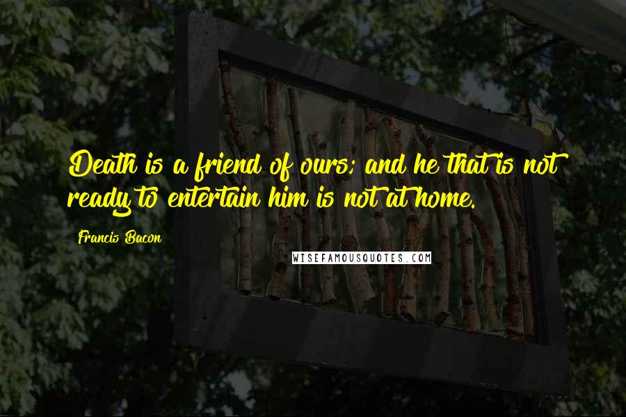 Francis Bacon quotes: Death is a friend of ours; and he that is not ready to entertain him is not at home.