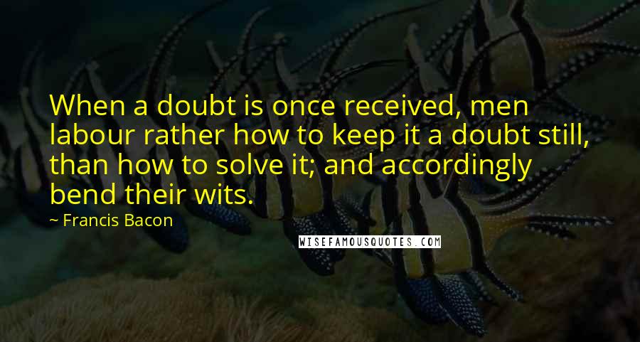 Francis Bacon quotes: When a doubt is once received, men labour rather how to keep it a doubt still, than how to solve it; and accordingly bend their wits.
