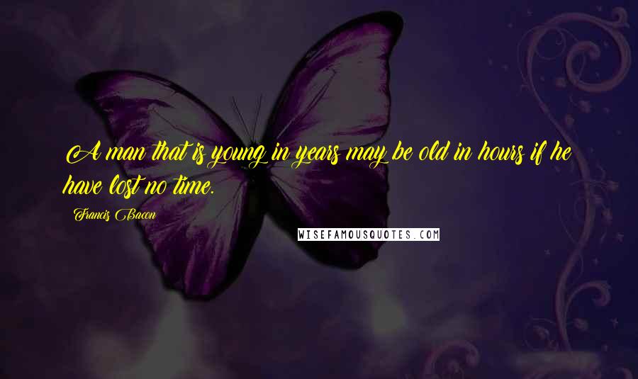 Francis Bacon quotes: A man that is young in years may be old in hours if he have lost no time.