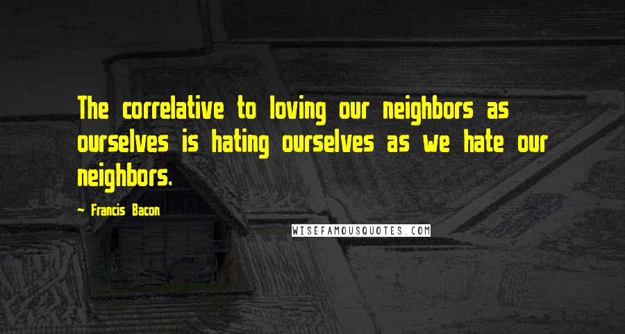 Francis Bacon quotes: The correlative to loving our neighbors as ourselves is hating ourselves as we hate our neighbors.