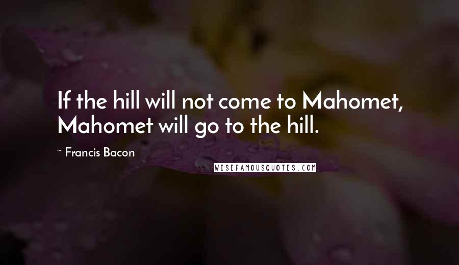 Francis Bacon quotes: If the hill will not come to Mahomet, Mahomet will go to the hill.