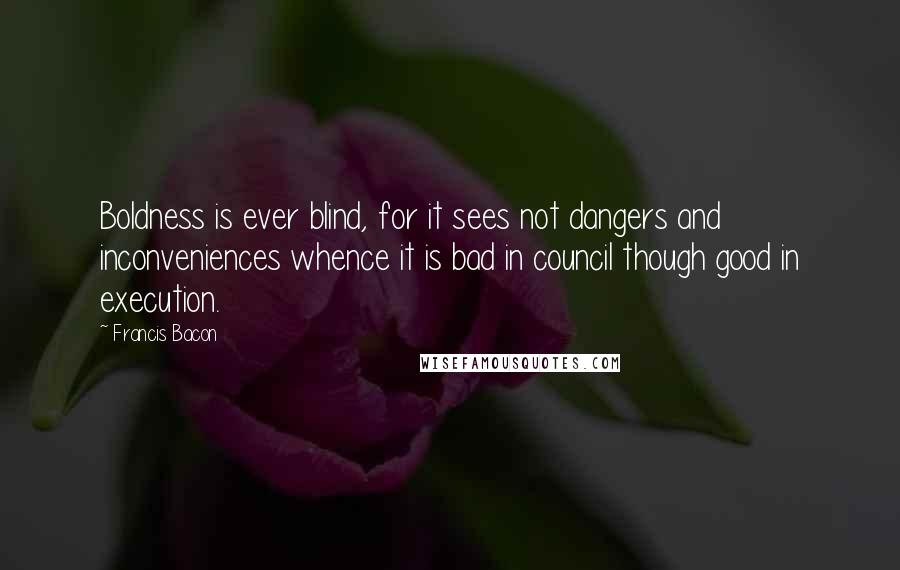 Francis Bacon quotes: Boldness is ever blind, for it sees not dangers and inconveniences whence it is bad in council though good in execution.