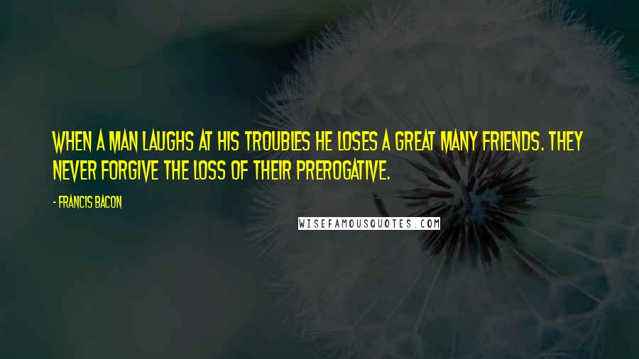 Francis Bacon quotes: When a man laughs at his troubles he loses a great many friends. They never forgive the loss of their prerogative.