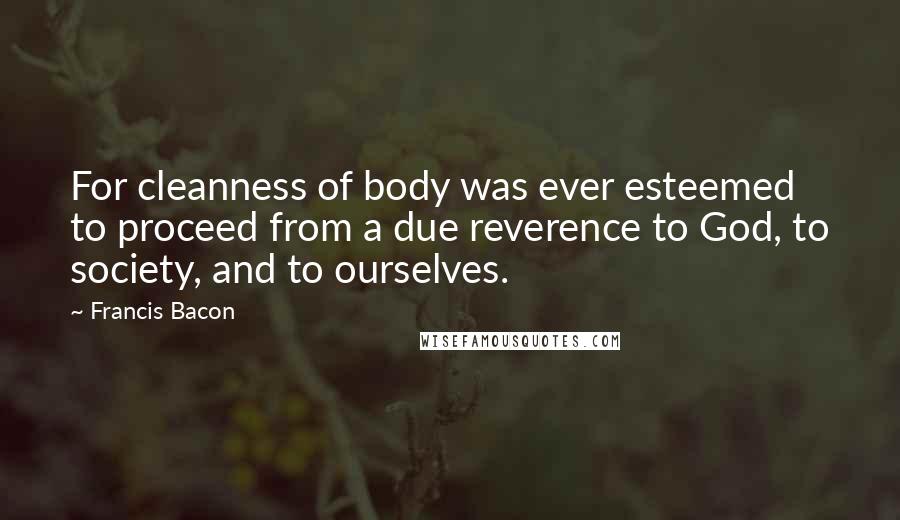 Francis Bacon quotes: For cleanness of body was ever esteemed to proceed from a due reverence to God, to society, and to ourselves.