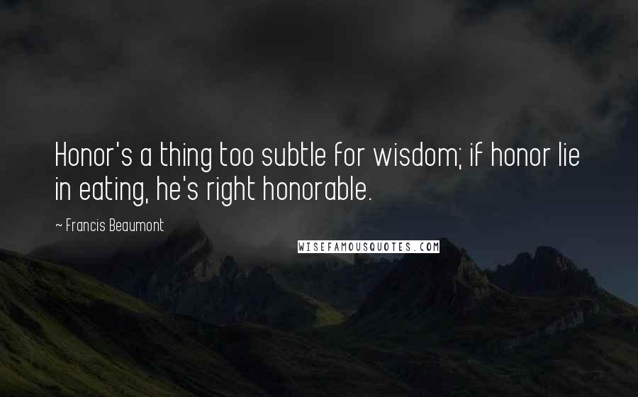 Francis Beaumont quotes: Honor's a thing too subtle for wisdom; if honor lie in eating, he's right honorable.