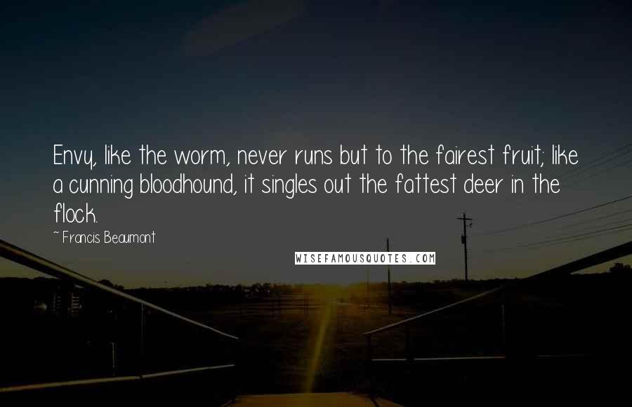 Francis Beaumont quotes: Envy, like the worm, never runs but to the fairest fruit; like a cunning bloodhound, it singles out the fattest deer in the flock. Francis Beaumont quotes: Envy, like the worm, never runs but to the fairest fruit; like a cunning bloodhound, it singles out the fattest deer in the flock.