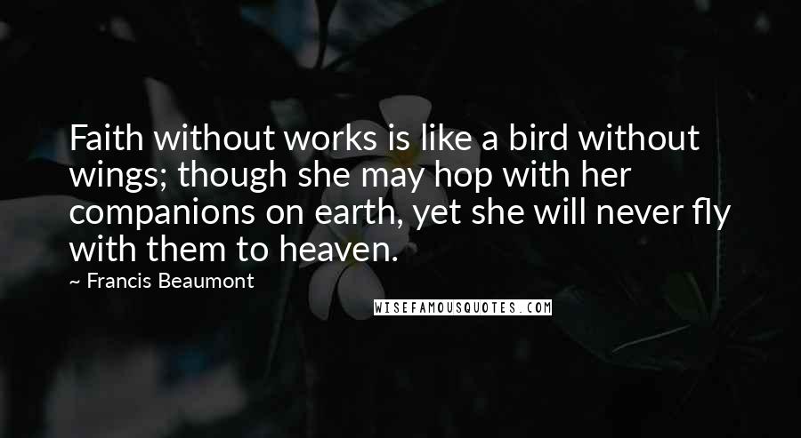 Francis Beaumont quotes: Faith without works is like a bird without wings; though she may hop with her companions on earth, yet she will never fly with them to heaven. Francis Beaumont quotes: Faith without works is like a bird without wings; though she may hop with her companions on earth, yet she will never fly with them to heaven.