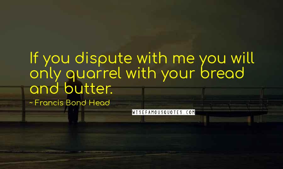 Francis Bond Head quotes: If you dispute with me you will only quarrel with your bread and butter.