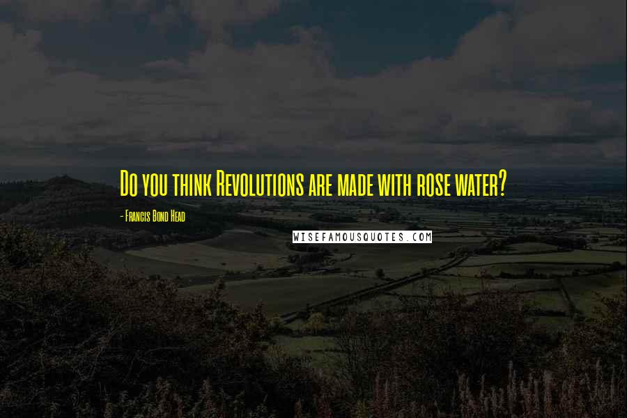 Francis Bond Head quotes: Do you think Revolutions are made with rose water?