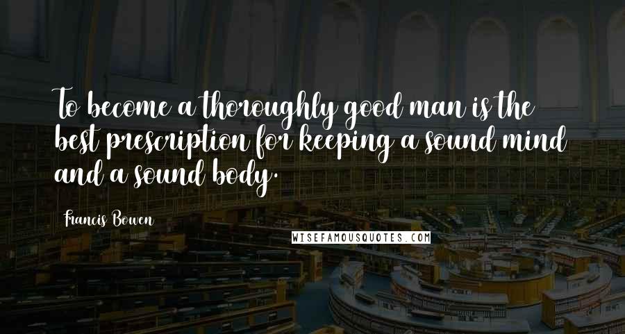 Francis Bowen quotes: To become a thoroughly good man is the best prescription for keeping a sound mind and a sound body.