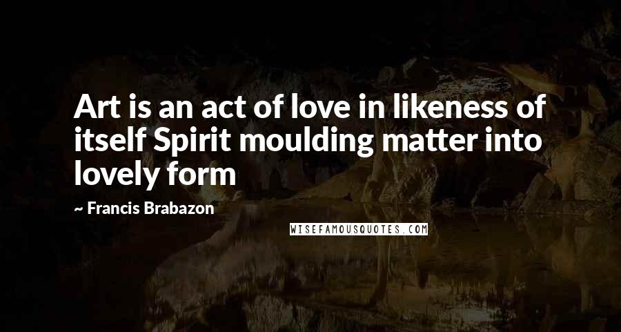 Francis Brabazon quotes: Art is an act of love in likeness of itself Spirit moulding matter into lovely form