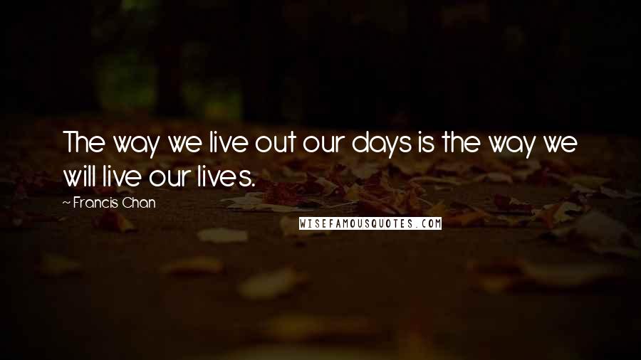 Francis Chan quotes: The way we live out our days is the way we will live our lives.