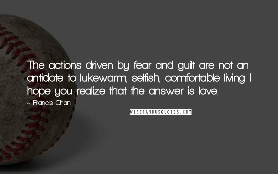 Francis Chan quotes: The actions driven by fear and guilt are not an antidote to lukewarm, selfish, comfortable living. I hope you realize that the answer is love.
