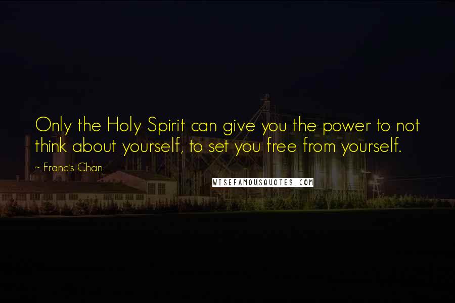 Francis Chan quotes: Only the Holy Spirit can give you the power to not think about yourself, to set you free from yourself.