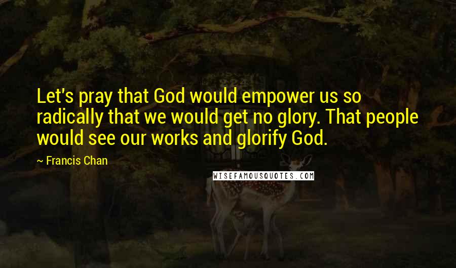 Francis Chan quotes: Let's pray that God would empower us so radically that we would get no glory. That people would see our works and glorify God.
