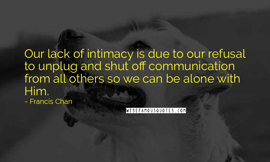 Francis Chan quotes: Our lack of intimacy is due to our refusal to unplug and shut off communication from all others so we can be alone with Him.