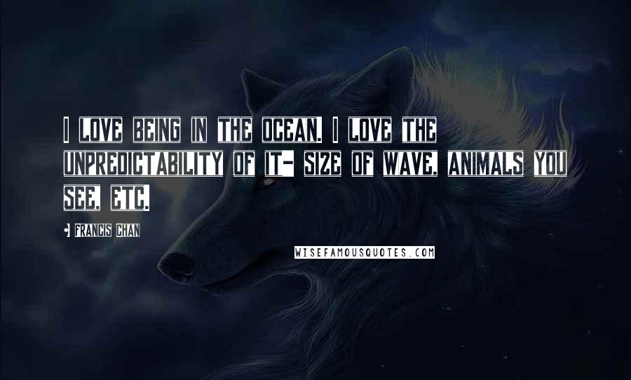 Francis Chan quotes: I love being in the ocean. I love the unpredictability of it- size of wave, animals you see, etc.