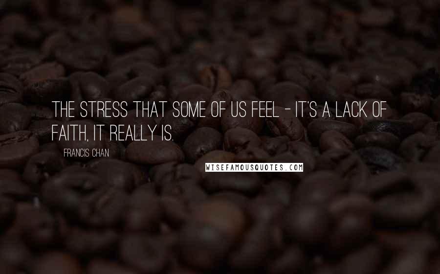 Francis Chan quotes: The stress that some of us feel - it's a lack of faith, it really is.