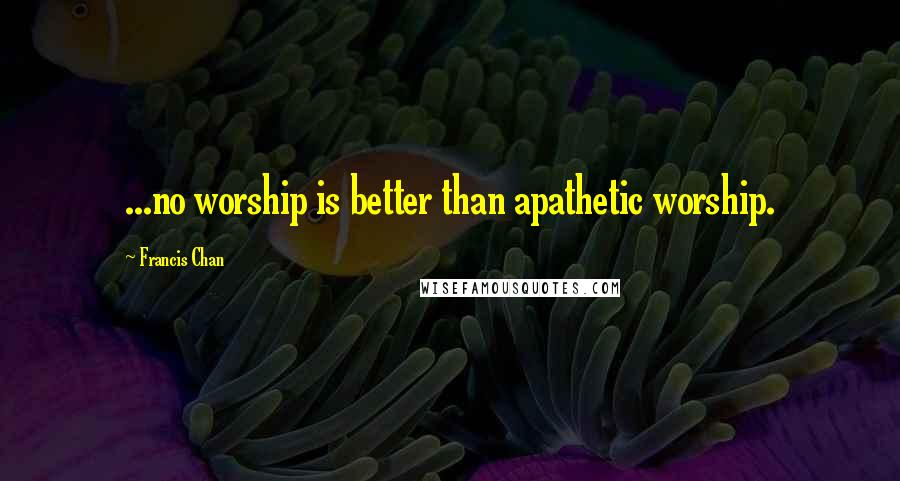 Francis Chan quotes: ...no worship is better than apathetic worship.