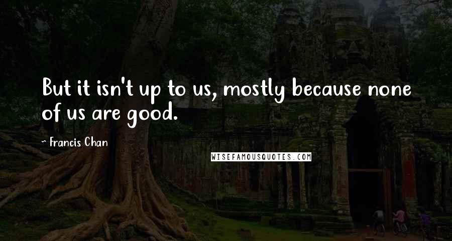 Francis Chan quotes: But it isn't up to us, mostly because none of us are good.