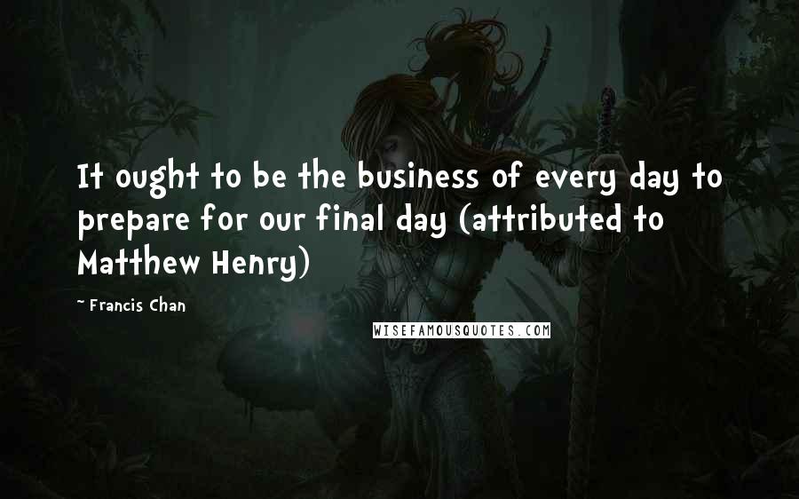 Francis Chan quotes: It ought to be the business of every day to prepare for our final day (attributed to Matthew Henry)