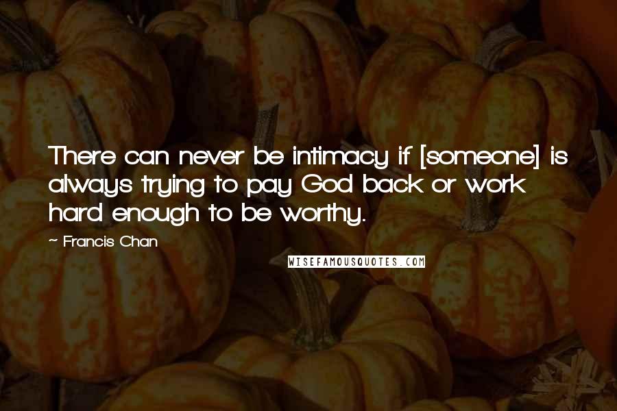 Francis Chan quotes: There can never be intimacy if [someone] is always trying to pay God back or work hard enough to be worthy.